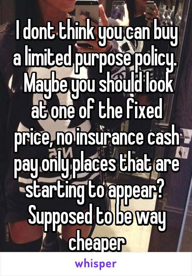 I dont think you can buy a limited purpose policy.   Maybe you should look at one of the fixed price, no insurance cash pay only places that are starting to appear?  Supposed to be way cheaper