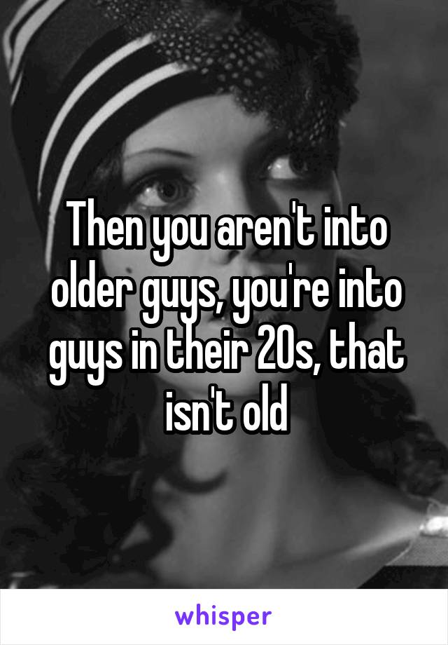 Then you aren't into older guys, you're into guys in their 20s, that isn't old