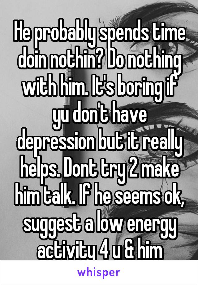 He probably spends time doin nothin? Do nothing with him. It's boring if yu don't have depression but it really helps. Dont try 2 make him talk. If he seems ok, suggest a low energy activity 4 u & him