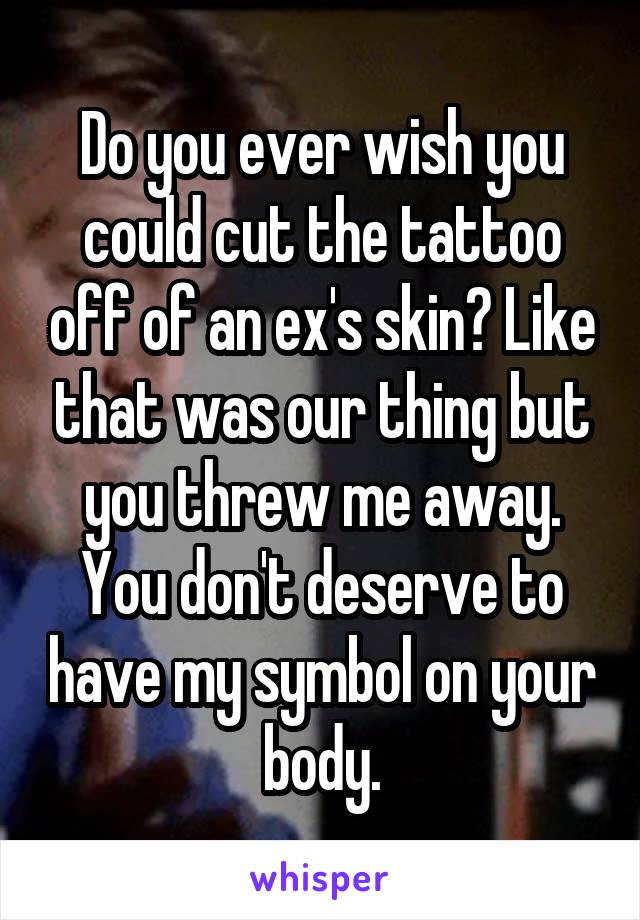 Do you ever wish you could cut the tattoo off of an ex's skin? Like that was our thing but you threw me away. You don't deserve to have my symbol on your body.