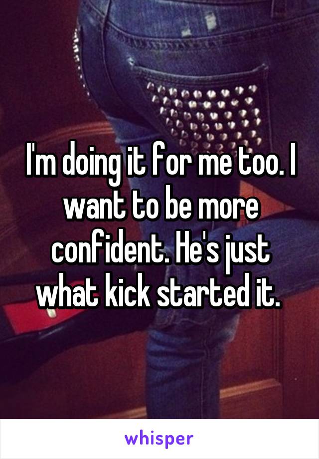 I'm doing it for me too. I want to be more confident. He's just what kick started it. 