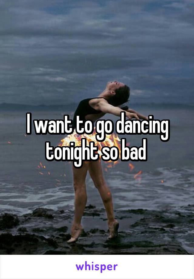 I want to go dancing tonight so bad 