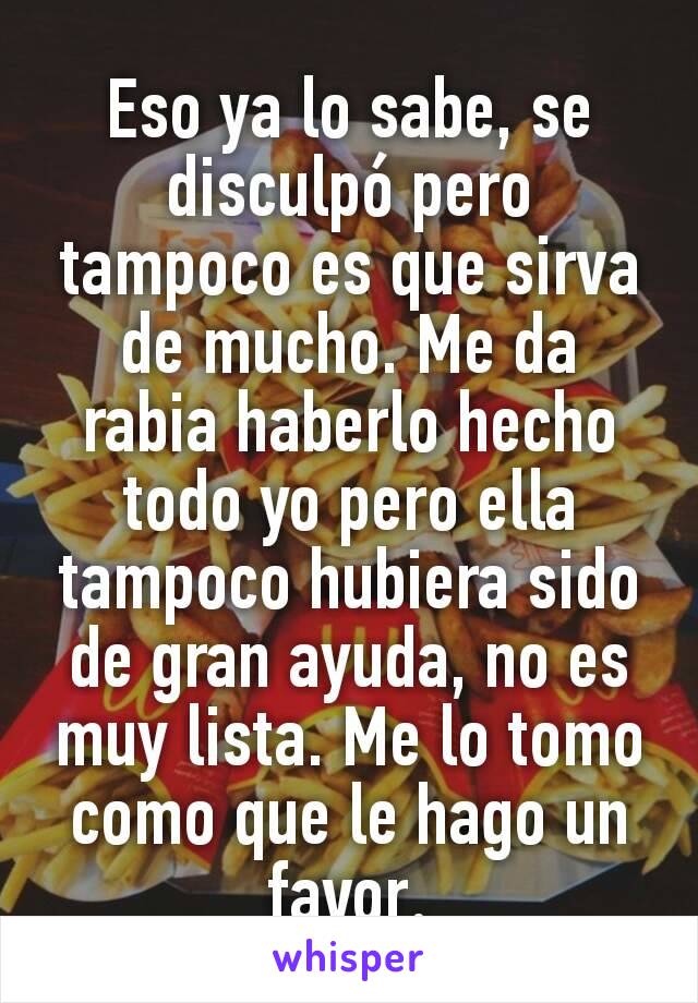 Eso ya lo sabe, se disculpó pero tampoco es que sirva de mucho. Me da rabia haberlo hecho todo yo pero ella tampoco hubiera sido de gran ayuda, no es muy lista. Me lo tomo como que le hago un favor​.