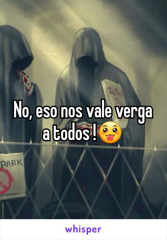 No, eso nos vale verga a todos !😛