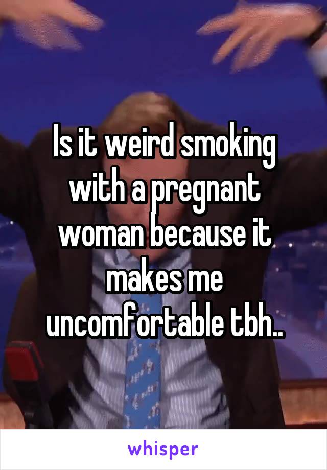 Is it weird smoking with a pregnant woman because it makes me uncomfortable tbh..