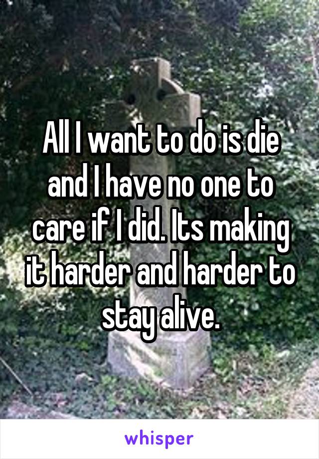 All I want to do is die and I have no one to care if I did. Its making it harder and harder to stay alive.