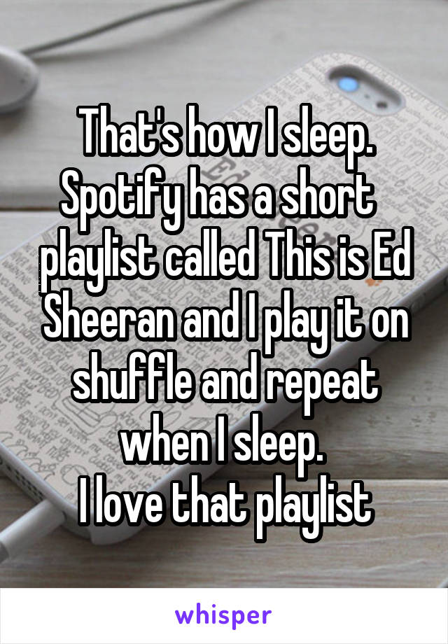 That's how I sleep. Spotify has a short  
playlist called This is Ed Sheeran and I play it on shuffle and repeat when I sleep. 
I love that playlist