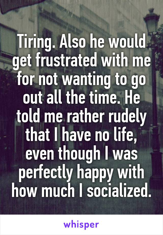 Tiring. Also he would get frustrated with me for not wanting to go out all the time. He told me rather rudely that I have no life, even though I was perfectly happy with how much I socialized.