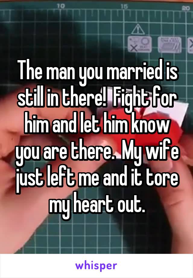 The man you married is still in there!  Fight for him and let him know you are there.  My wife just left me and it tore my heart out.