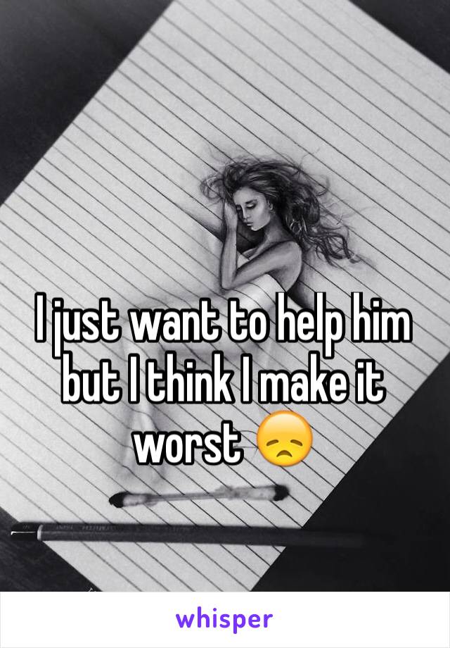 I just want to help him but I think I make it worst 😞