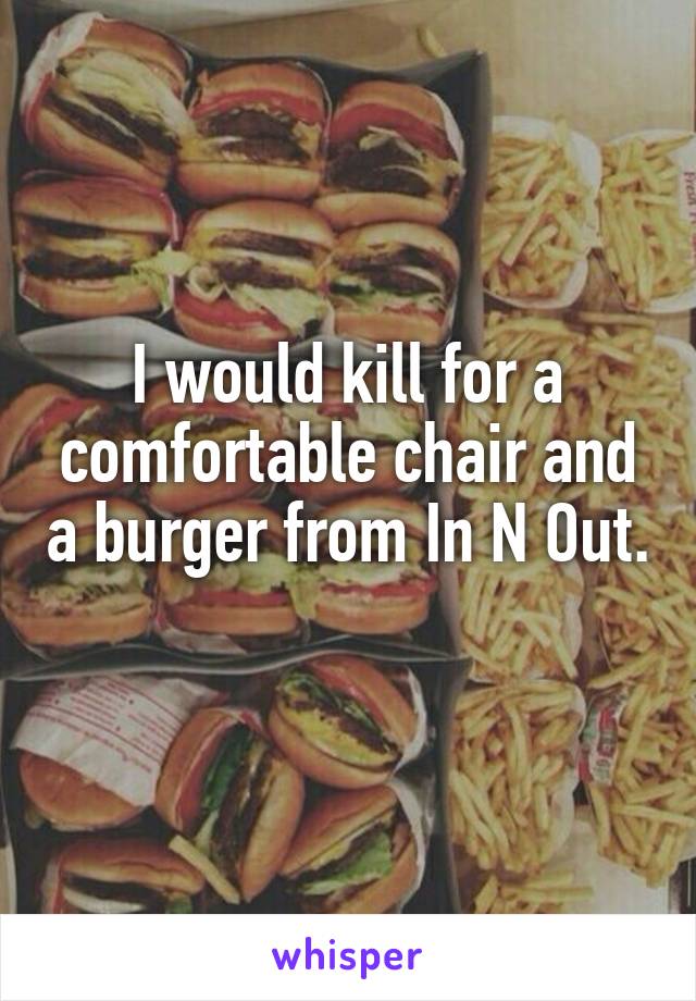 I would kill for a comfortable chair and a burger from In N Out. 