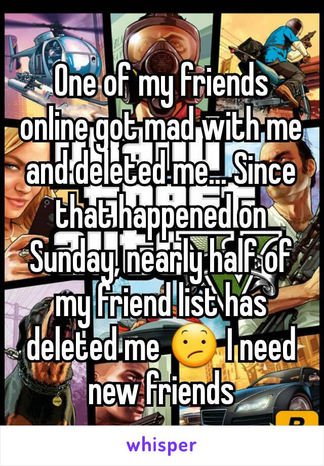 One of my friends online got mad with me and deleted me... Since that happened on Sunday, nearly half of my friend list has deleted me 😕 I need new friends