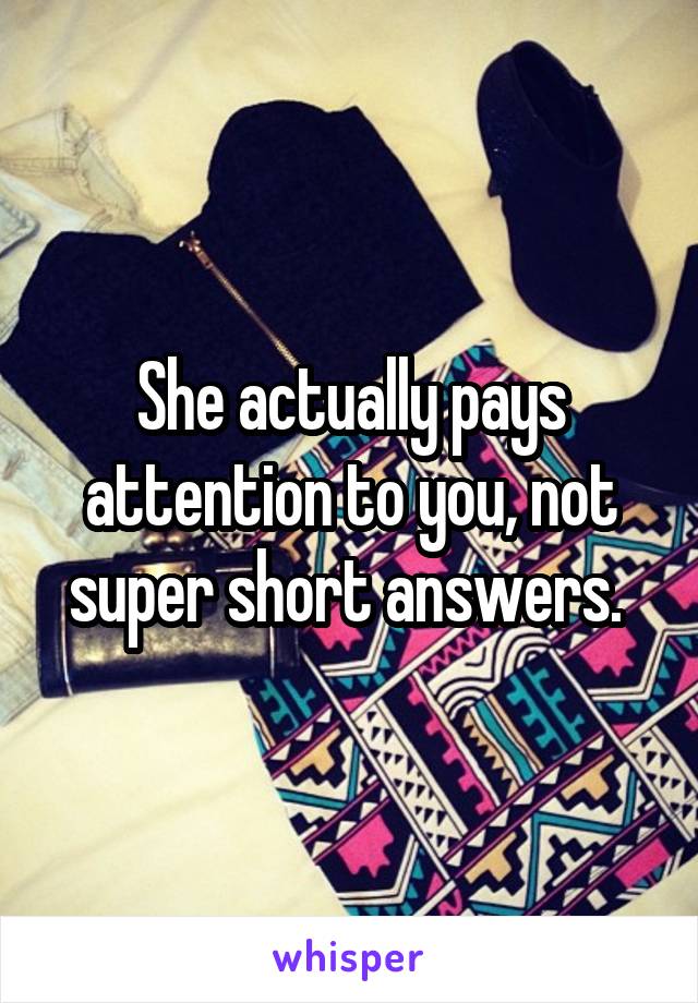 She actually pays attention to you, not super short answers. 