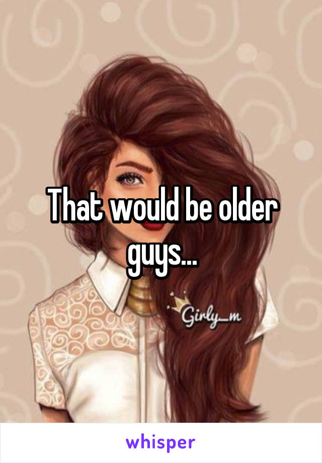 That would be older guys...