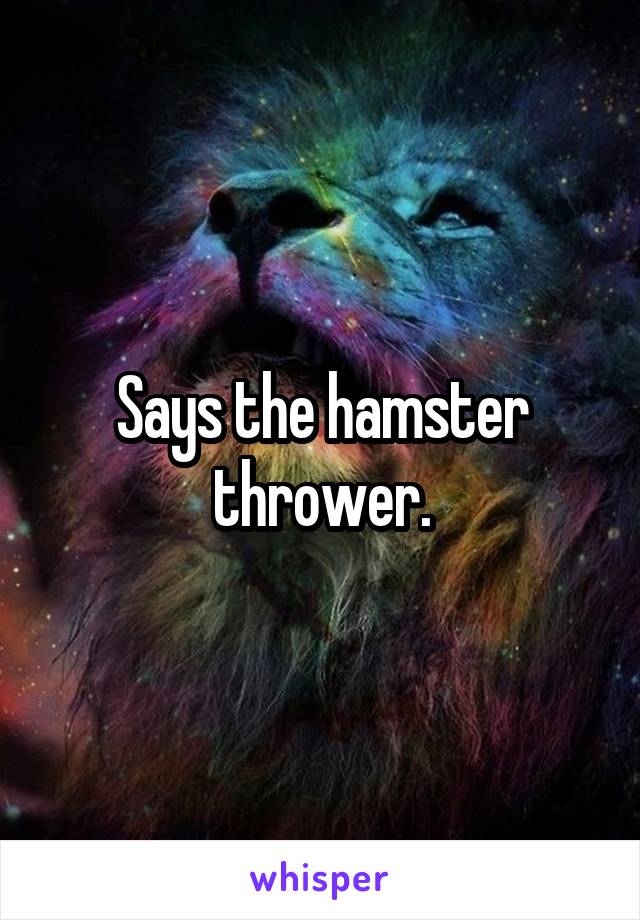 Says the hamster thrower.