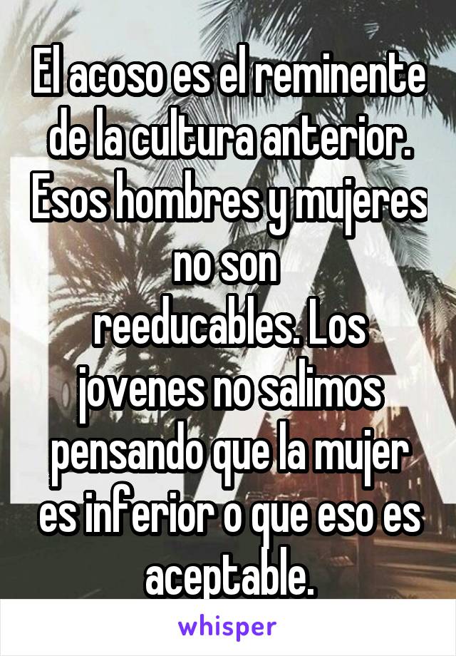 El acoso es el reminente de la cultura anterior. Esos hombres y mujeres no son 
reeducables. Los jovenes no salimos pensando que la mujer es inferior o que eso es aceptable.