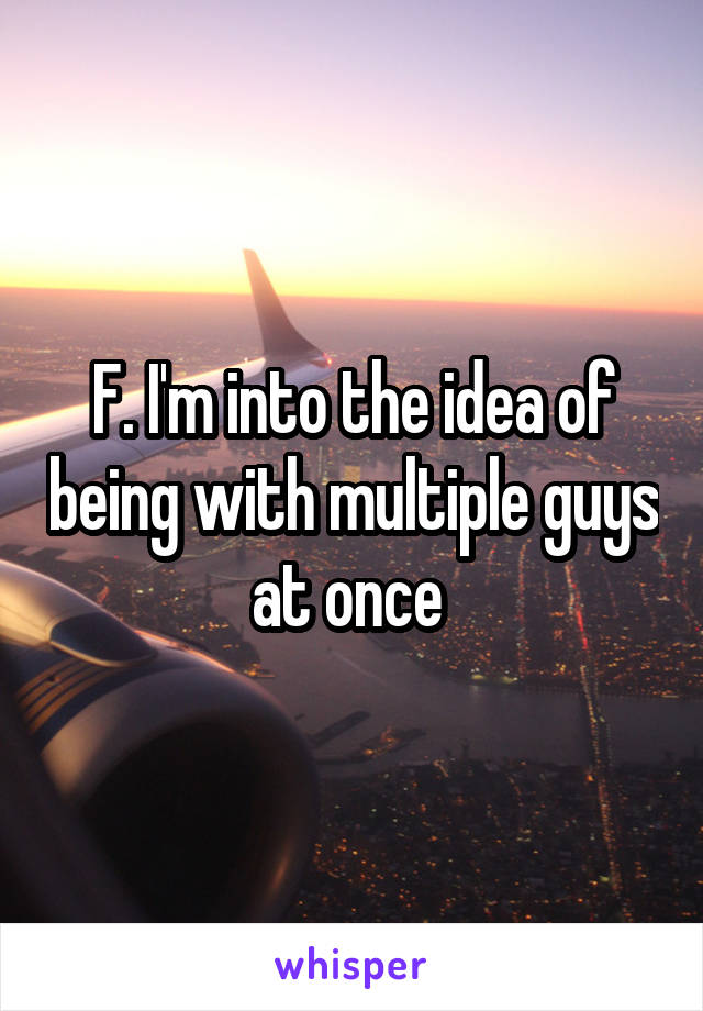 F. I'm into the idea of being with multiple guys at once 