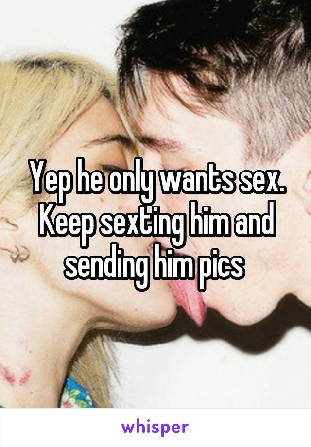 Yep he only wants sex. Keep sexting him and sending him pics 