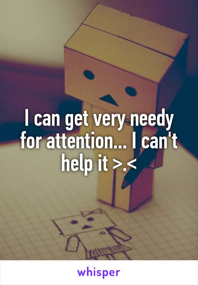 I can get very needy for attention... I can't help it >.<