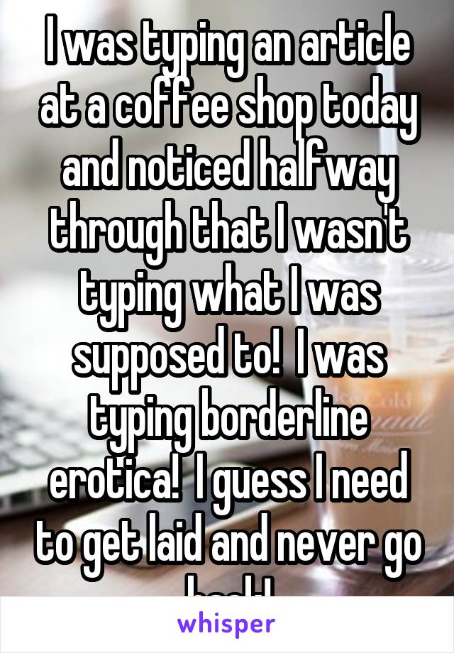 I was typing an article at a coffee shop today and noticed halfway through that I wasn't typing what I was supposed to!  I was typing borderline erotica!  I guess I need to get laid and never go back!