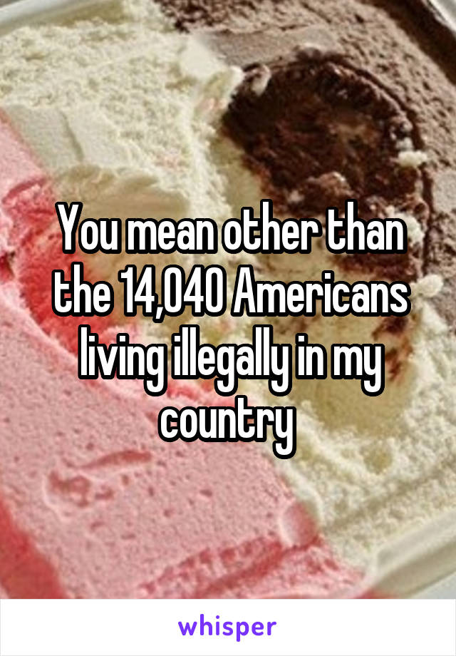 You mean other than the 14,040 Americans living illegally in my country 