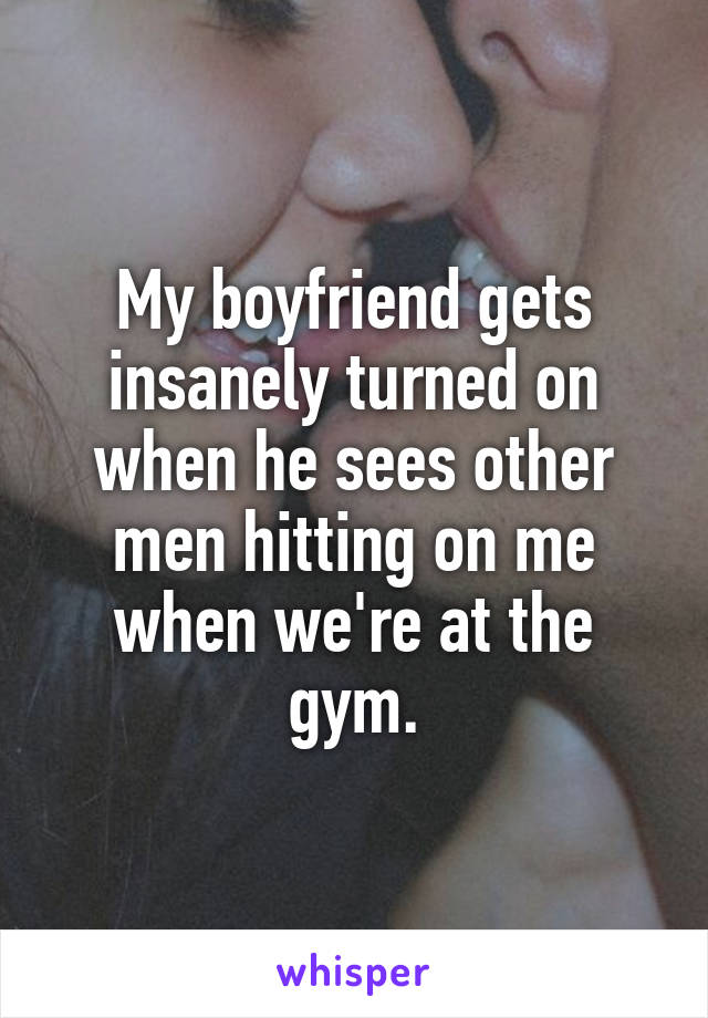 My boyfriend gets insanely turned on when he sees other men hitting on me when we're at the gym.