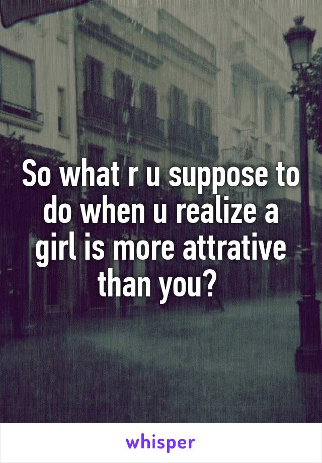 So what r u suppose to do when u realize a girl is more attrative than you? 