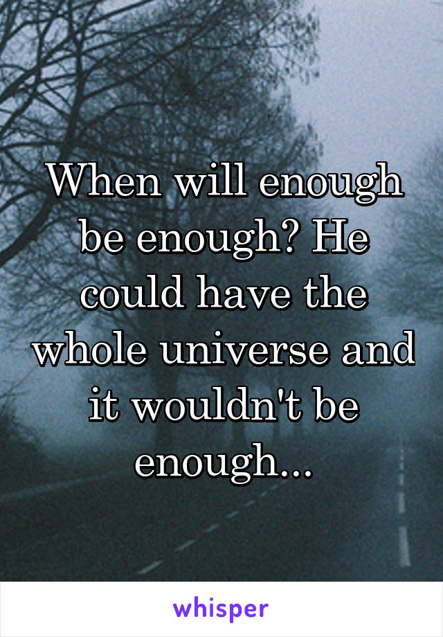 When will enough be enough? He could have the whole universe and it wouldn't be enough...