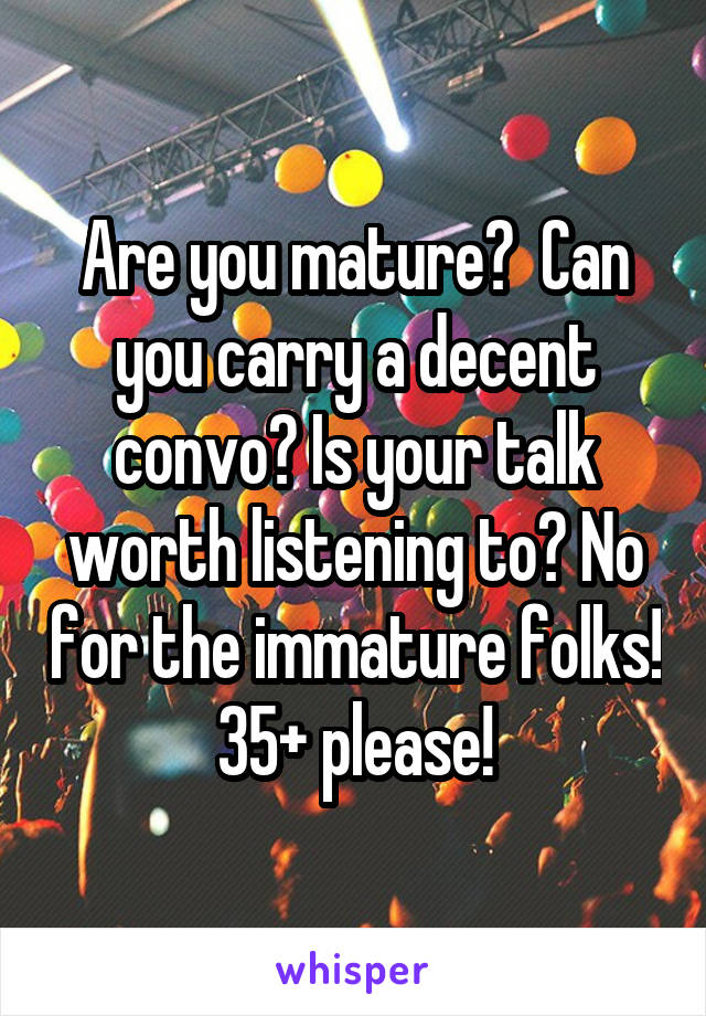 Are you mature?  Can you carry a decent convo? Is your talk worth listening to? No for the immature folks! 35+ please!