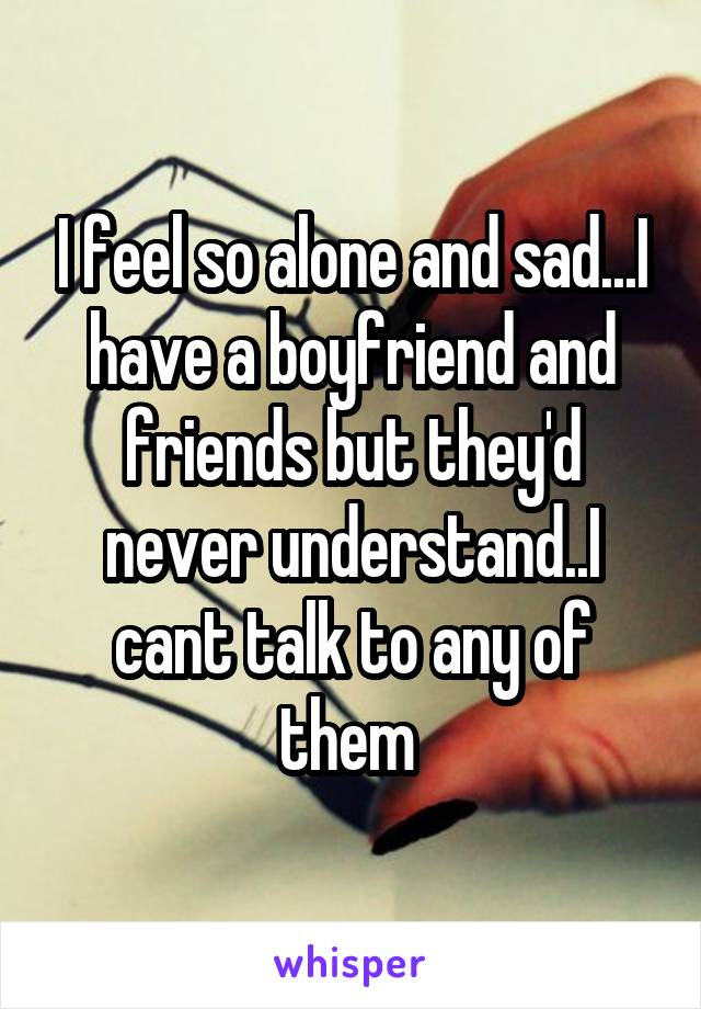 I feel so alone and sad...I have a boyfriend and friends but they'd never understand..I cant talk to any of them 