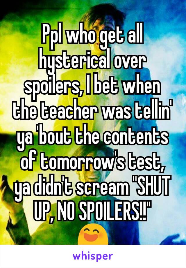 Ppl who get all hysterical over spoilers, I bet when the teacher was tellin' ya 'bout the contents of tomorrow's test, ya didn't scream "SHUT UP, NO SPOILERS!!"
😄