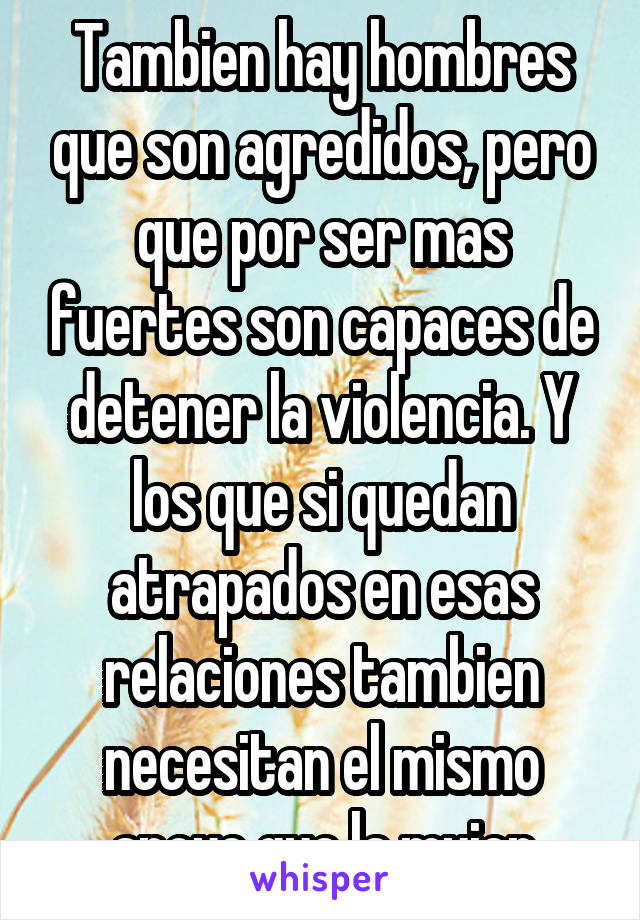 Tambien hay hombres que son agredidos, pero que por ser mas fuertes son capaces de detener la violencia. Y los que si quedan atrapados en esas relaciones tambien necesitan el mismo apoyo que la mujer