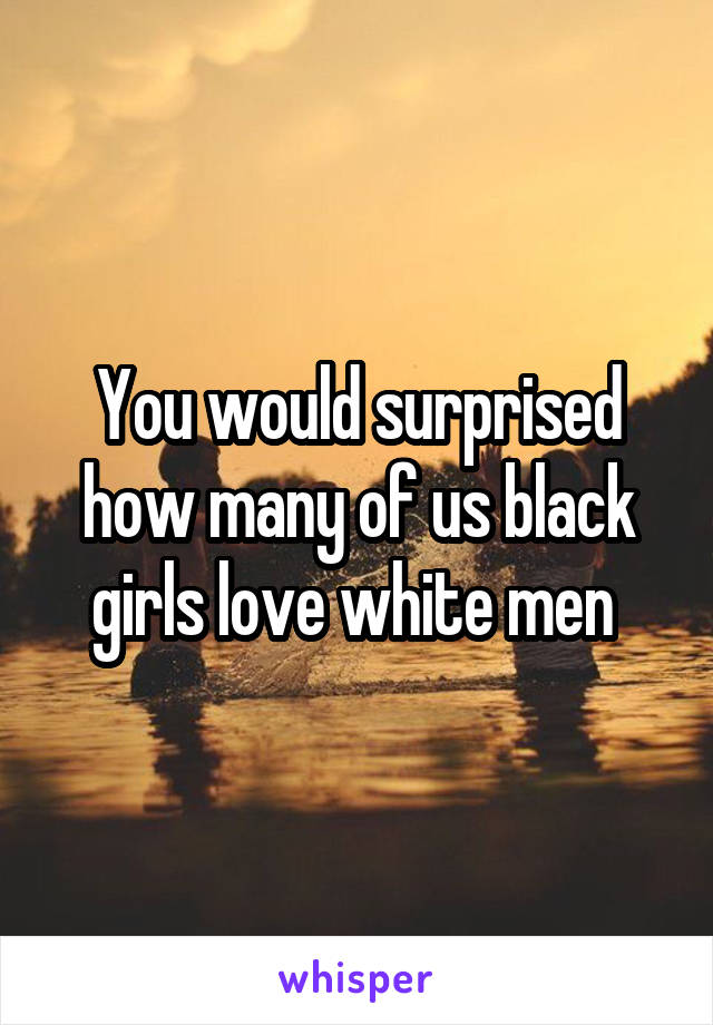 You would surprised how many of us black girls love white men 