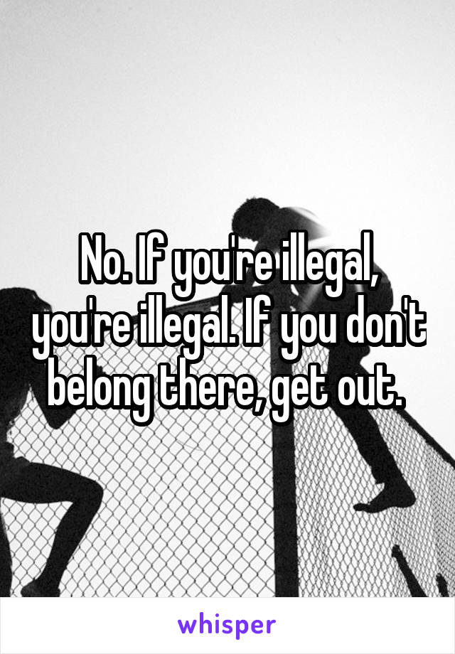 No. If you're illegal, you're illegal. If you don't belong there, get out. 