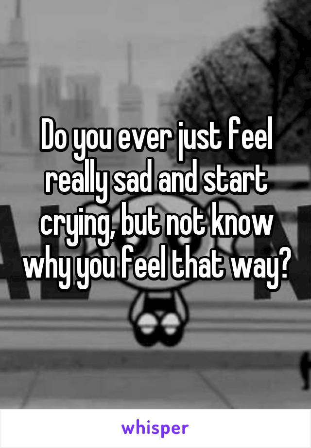 Do you ever just feel really sad and start crying, but not know why you feel that way? 