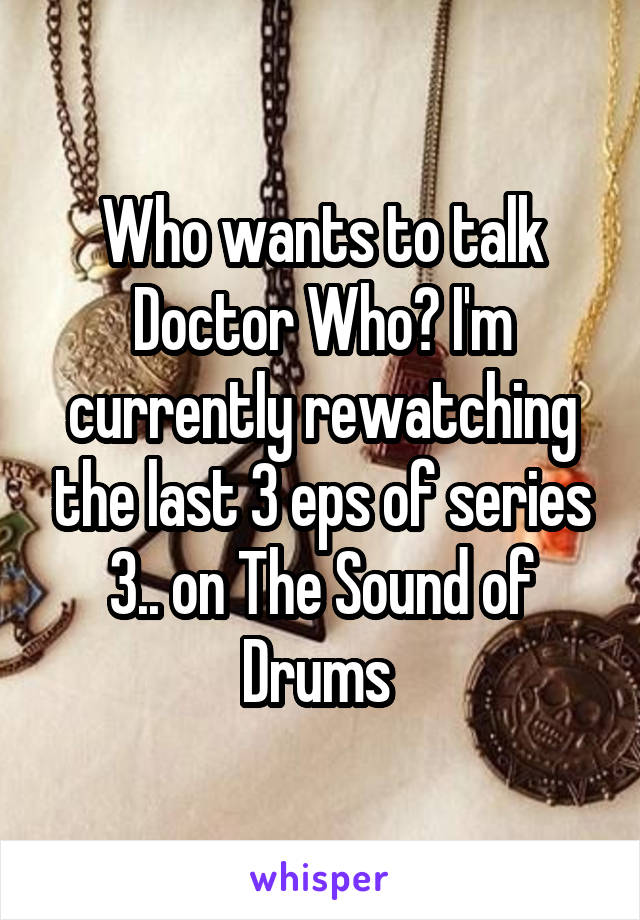 Who wants to talk Doctor Who? I'm currently rewatching the last 3 eps of series 3.. on The Sound of Drums 