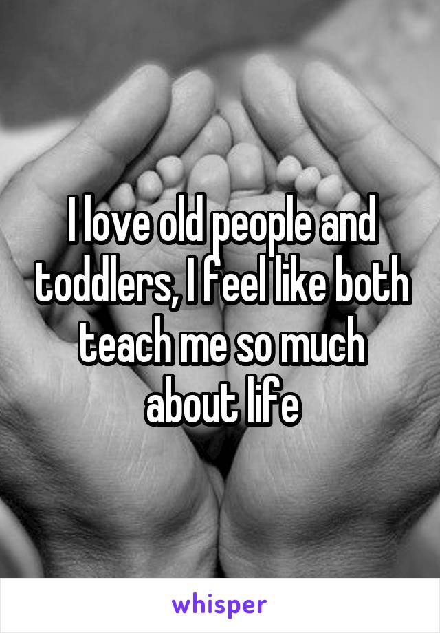 I love old people and toddlers, I feel like both teach me so much about life