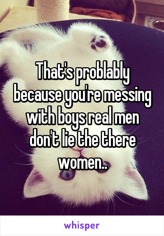 That's problably because you're messing with boys real men don't lie the there women..