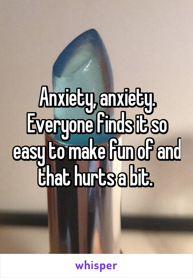 Anxiety, anxiety. Everyone finds it so easy to make fun of and that hurts a bit. 