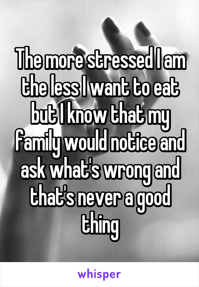 The more stressed I am the less I want to eat but I know that my family would notice and ask what's wrong and that's never a good thing