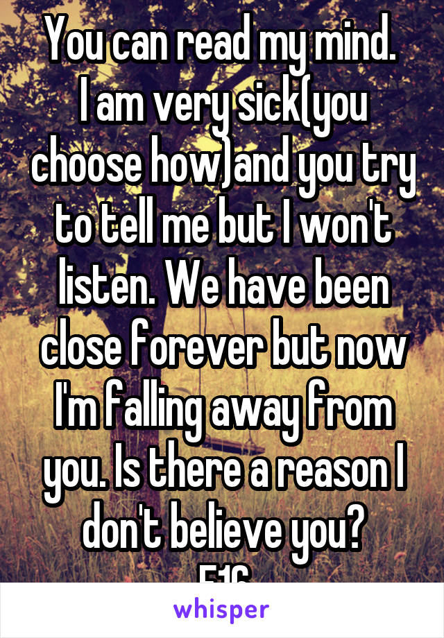 You can read my mind. 
I am very sick(you choose how)and you try to tell me but I won't listen. We have been close forever but now I'm falling away from you. Is there a reason I don't believe you?
F16