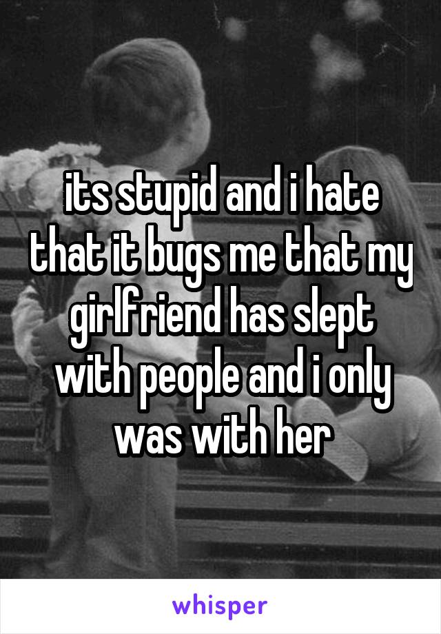 its stupid and i hate that it bugs me that my girlfriend has slept with people and i only was with her