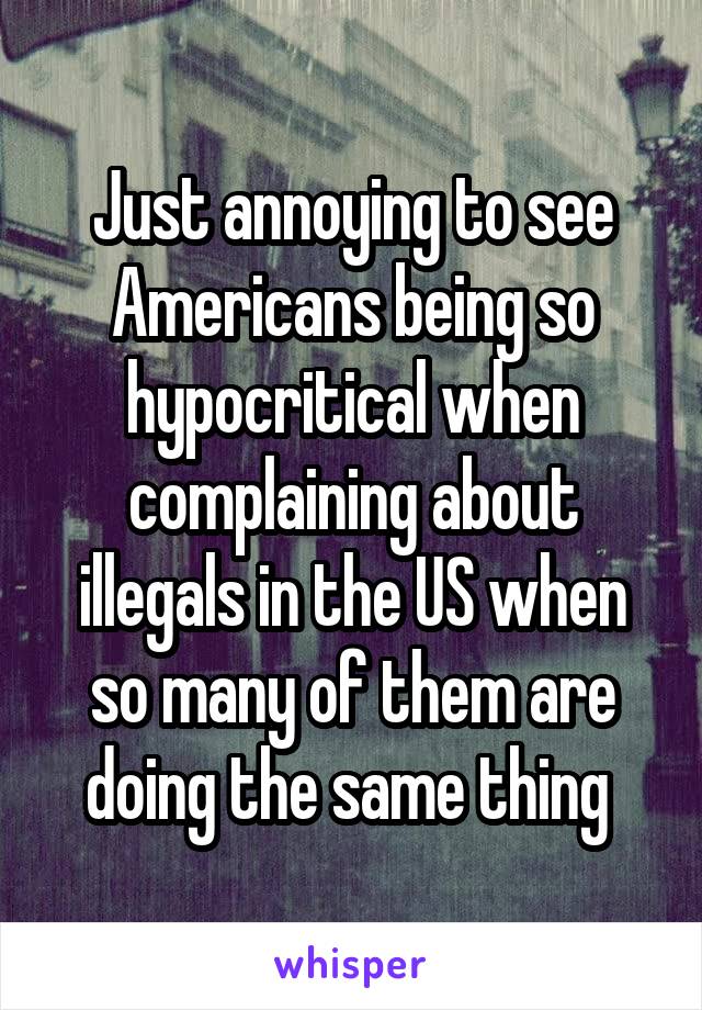 Just annoying to see Americans being so hypocritical when complaining about illegals in the US when so many of them are doing the same thing 