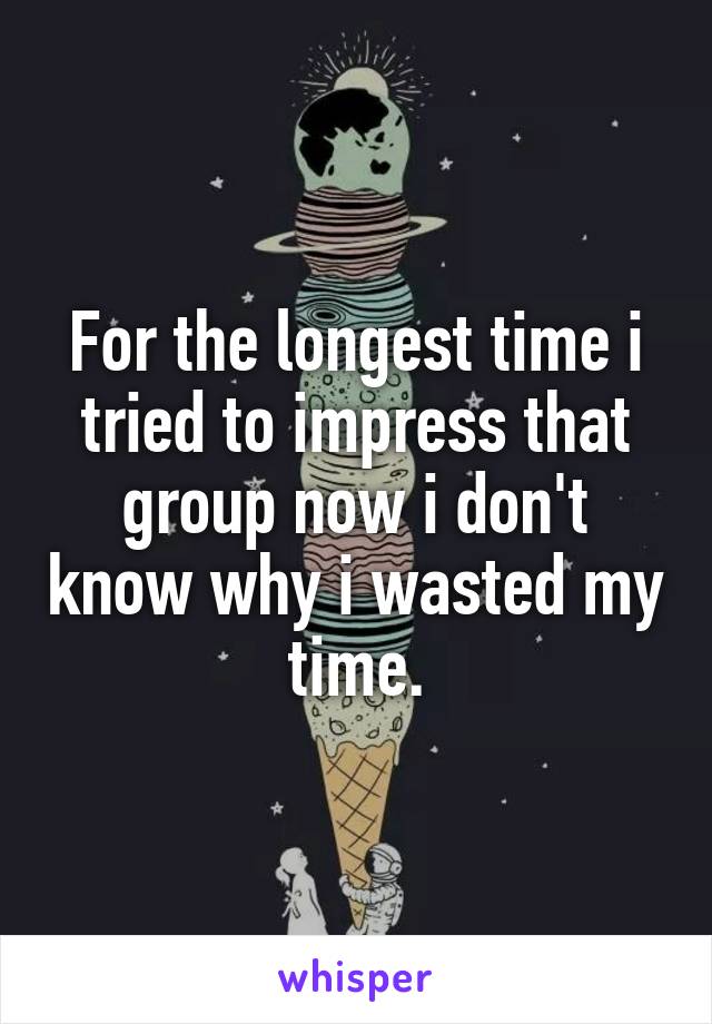 For the longest time i tried to impress that group now i don't know why i wasted my time.