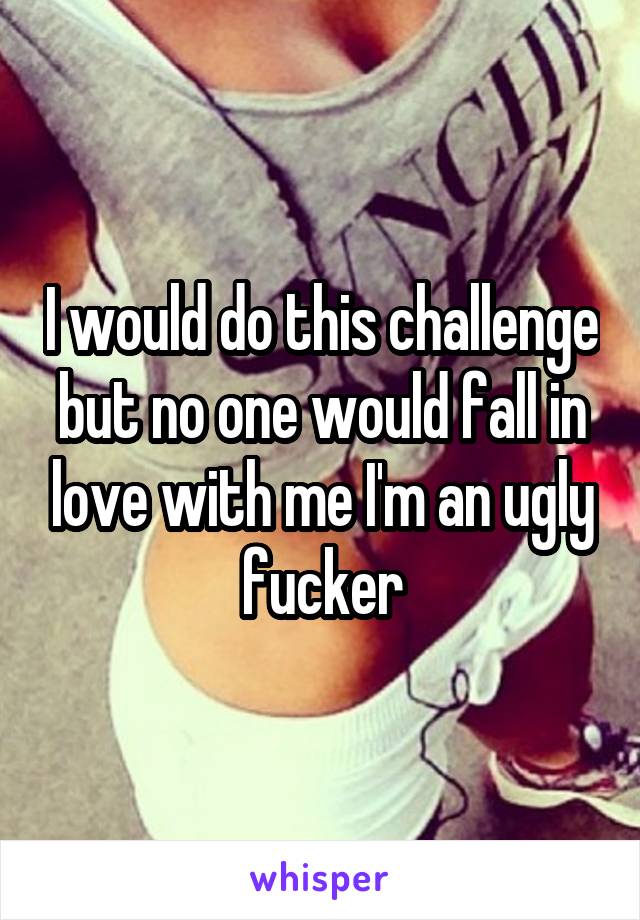 I would do this challenge but no one would fall in love with me I'm an ugly fucker