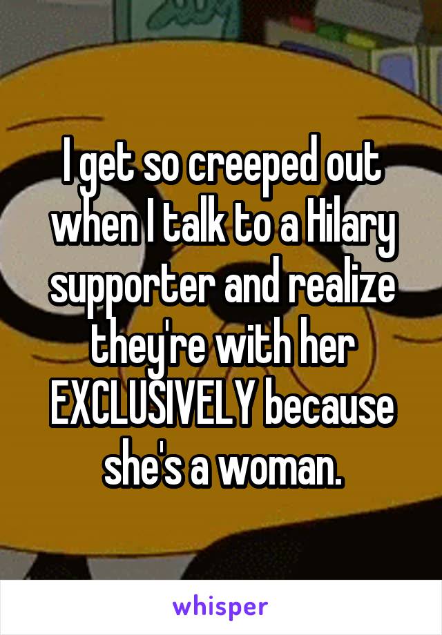 I get so creeped out when I talk to a Hilary supporter and realize they're with her EXCLUSIVELY because she's a woman.