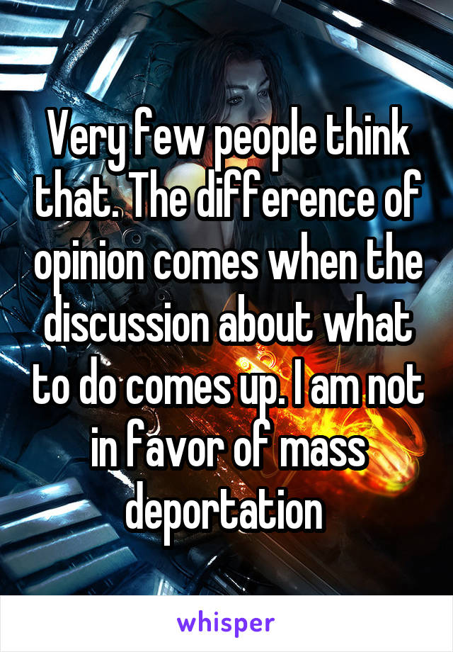 Very few people think that. The difference of opinion comes when the discussion about what to do comes up. I am not in favor of mass deportation 