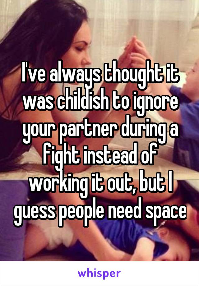 I've always thought it was childish to ignore your partner during a fight instead of working it out, but I guess people need space