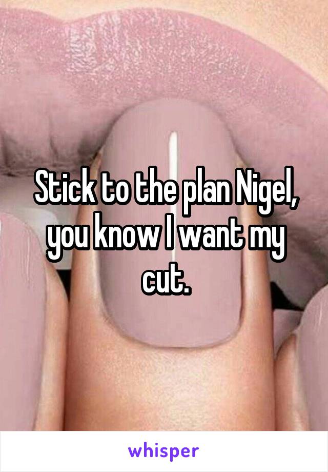 Stick to the plan Nigel, you know I want my cut.