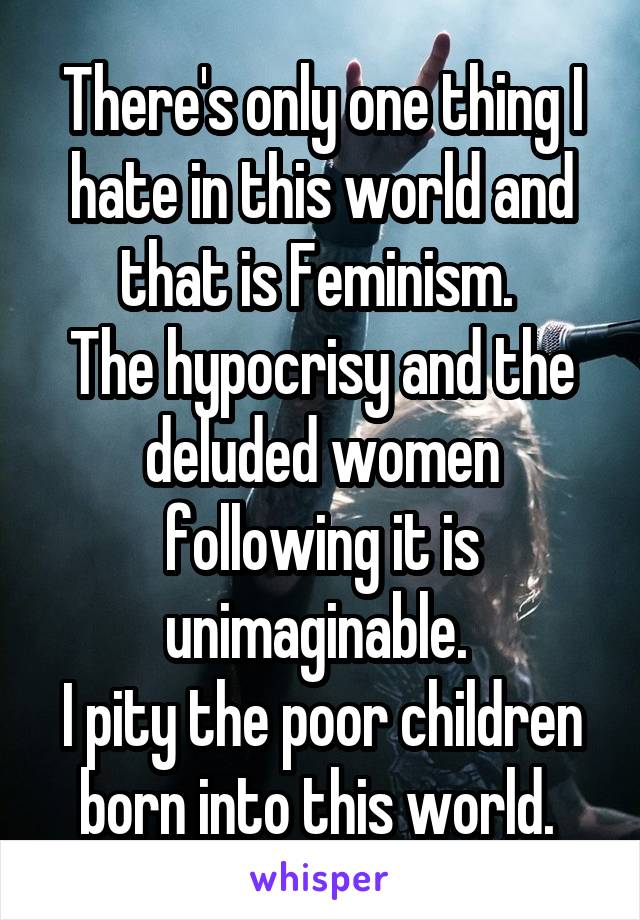 There's only one thing I hate in this world and that is Feminism. 
The hypocrisy and the deluded women following it is unimaginable. 
I pity the poor children born into this world. 